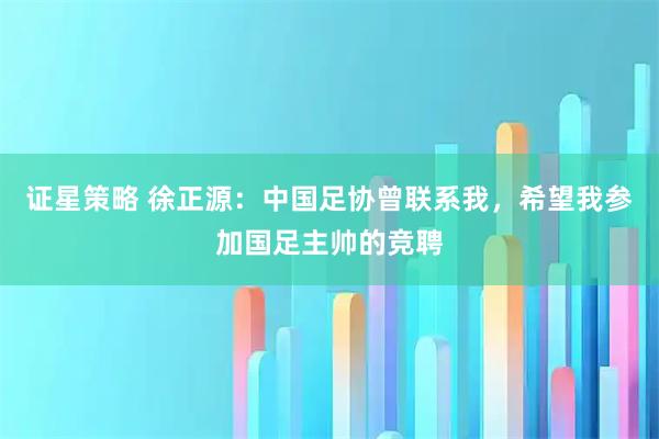 证星策略 徐正源：中国足协曾联系我，希望我参加国足主帅的竞聘