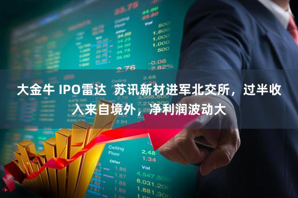 大金牛 IPO雷达  苏讯新材进军北交所，过半收入来自境外，净利润波动大