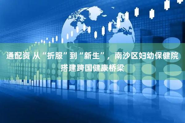 通配资 从“折服”到“新生”，南沙区妇幼保健院搭建跨国健康桥梁