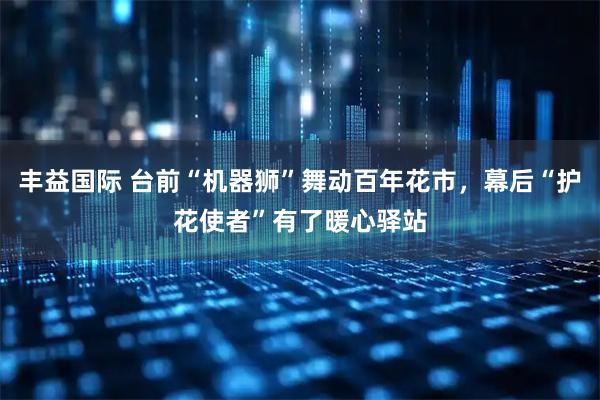 丰益国际 台前“机器狮”舞动百年花市，幕后“护花使者”有了暖心驿站
