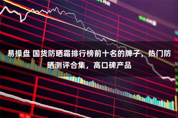 易操盘 国货防晒霜排行榜前十名的牌子，热门防晒测评合集，高口碑产品