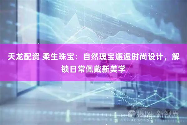 天龙配资 柔生珠宝：自然瑰宝邂逅时尚设计，解锁日常佩戴新美学