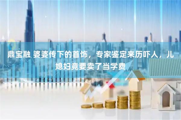 鼎宝融 婆婆传下的首饰，专家鉴定来历吓人，儿媳妇竟要卖了当学费