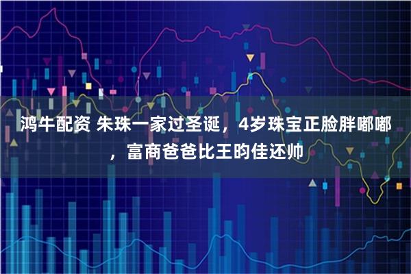鸿牛配资 朱珠一家过圣诞，4岁珠宝正脸胖嘟嘟，富商爸爸比王昀佳还帅