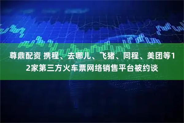 尊鼎配资 携程、去哪儿、飞猪、同程、美团等12家第三方火车票网络销售平台被约谈