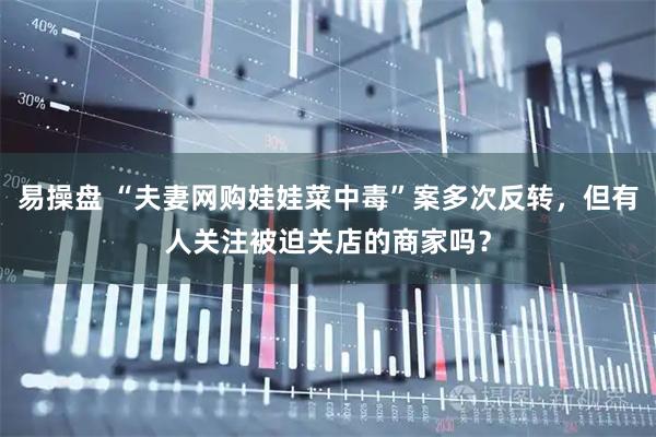 易操盘 “夫妻网购娃娃菜中毒”案多次反转，但有人关注被迫关店的商家吗？
