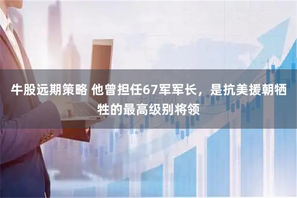 牛股远期策略 他曾担任67军军长，是抗美援朝牺牲的最高级别将领