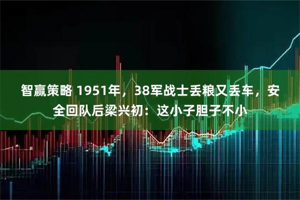 智赢策略 1951年，38军战士丢粮又丢车，安全回队后梁兴初：这小子胆子不小