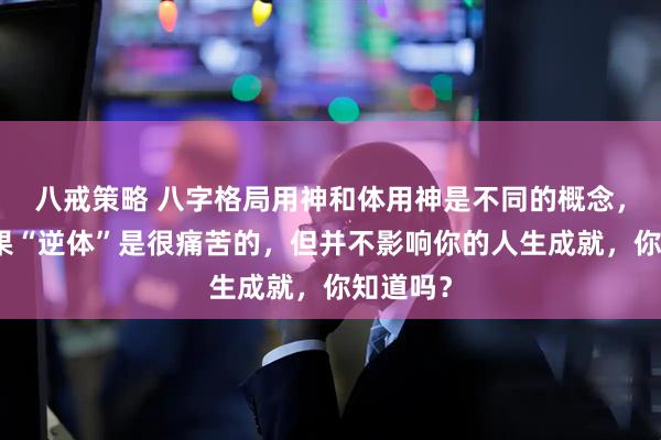 八戒策略 八字格局用神和体用神是不同的概念，格局如果“逆体”是很痛苦的，但并不影响你的人生成就，你知道吗？