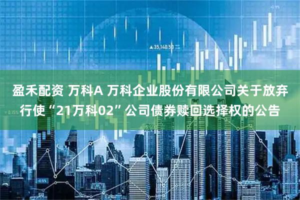 盈禾配资 万科A 万科企业股份有限公司关于放弃行使“21万科02”公司债券赎回选择权的公告