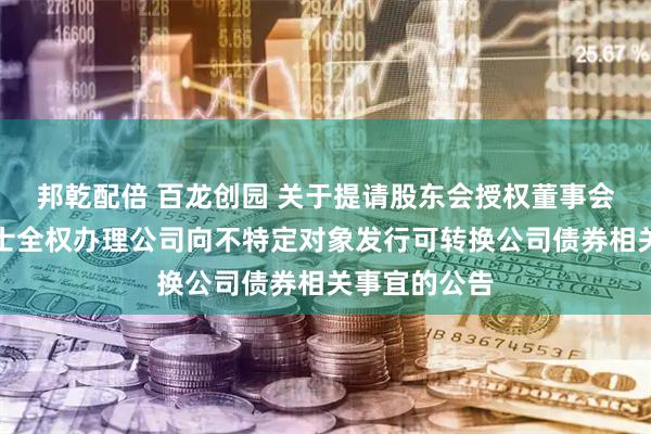 邦乾配倍 百龙创园 关于提请股东会授权董事会及其授权人士全权办理公司向不特定对象发行可转换公司债券相关事宜的公告