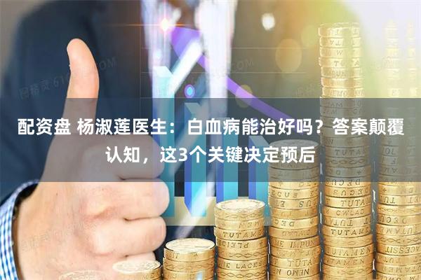 配资盘 杨淑莲医生：白血病能治好吗？答案颠覆认知，这3个关键决定预后