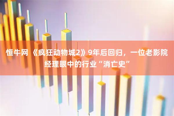 恒牛网 《疯狂动物城2》9年后回归，一位老影院经理眼中的行业“消亡史”