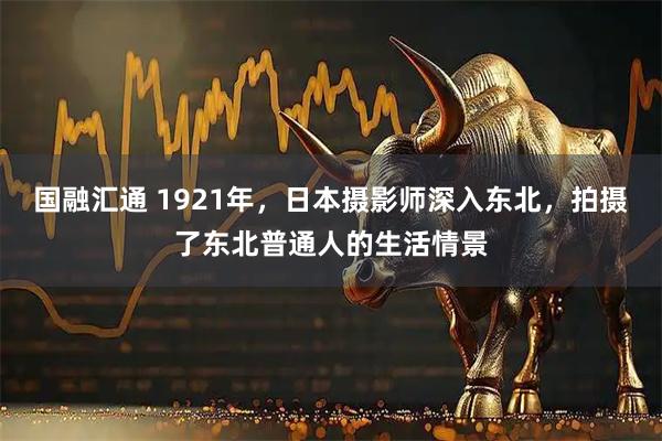 国融汇通 1921年，日本摄影师深入东北，拍摄了东北普通人的生活情景