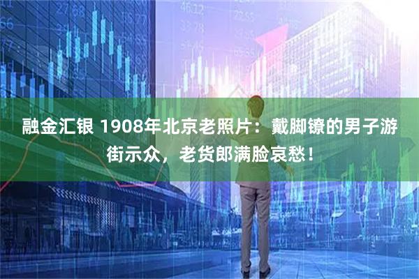 融金汇银 1908年北京老照片：戴脚镣的男子游街示众，老货郎满脸哀愁！