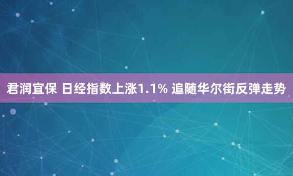 君润宜保 日经指数上涨1.1% 追随华尔街反弹走势