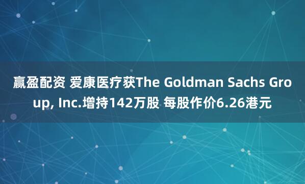 赢盈配资 爱康医疗获The Goldman Sachs Group, Inc.增持142万股 每股作价6.26港元
