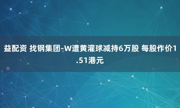 益配资 找钢集团-W遭黄灌球减持6万股 每股作价1.51港元