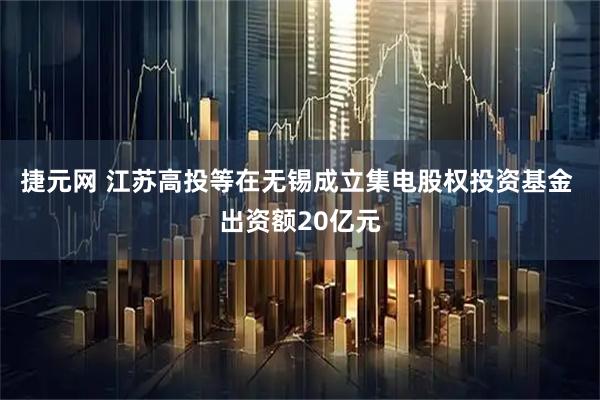 捷元网 江苏高投等在无锡成立集电股权投资基金 出资额20亿元