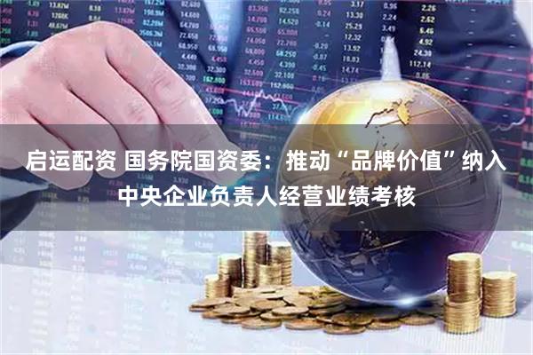 启运配资 国务院国资委：推动“品牌价值”纳入中央企业负责人经营业绩考核