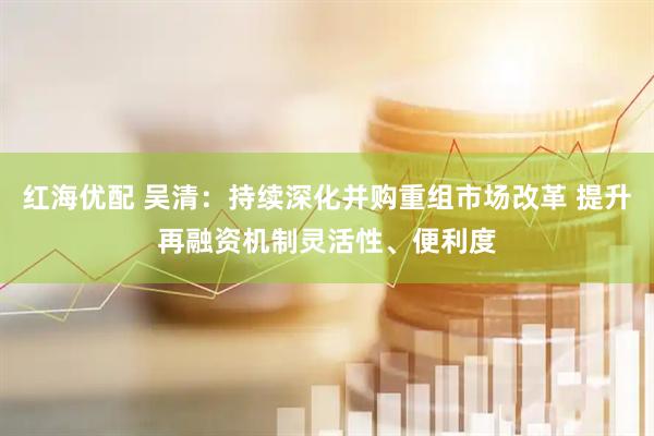 红海优配 吴清：持续深化并购重组市场改革 提升再融资机制灵活性、便利度