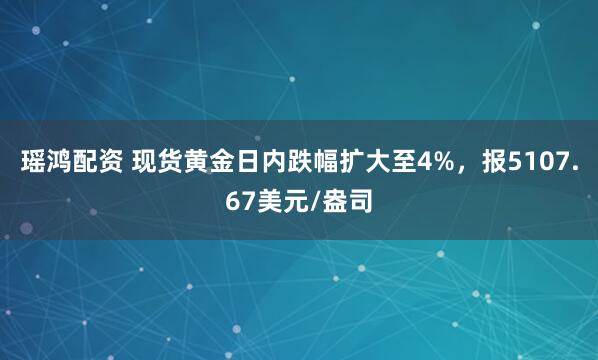 瑶鸿配资 现货黄金日内跌幅扩大至4%，报5107.67美元/盎司