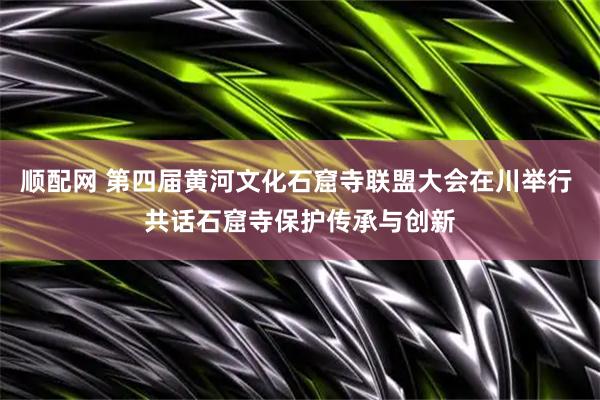 顺配网 第四届黄河文化石窟寺联盟大会在川举行 共话石窟寺保护传承与创新