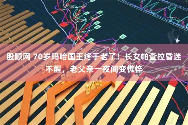 股顺网 70岁玛哈国王终于老了！长女帕查拉昏迷不醒，老父亲一夜间变憔悴