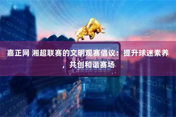 嘉正网 湘超联赛的文明观赛倡议：提升球迷素养，共创和谐赛场