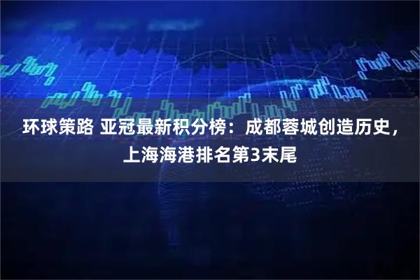 环球策路 亚冠最新积分榜：成都蓉城创造历史，上海海港排名第3末尾