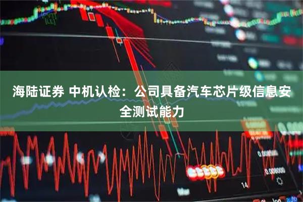 海陆证券 中机认检：公司具备汽车芯片级信息安全测试能力