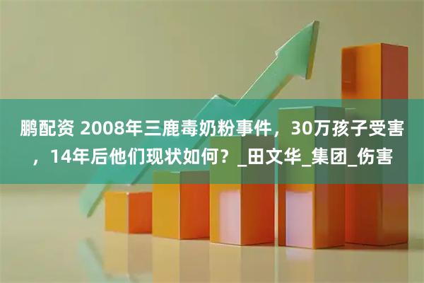 鹏配资 2008年三鹿毒奶粉事件，30万孩子受害，14年后他们现状如何？_田文华_集团_伤害