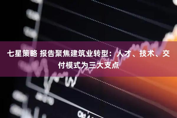 七星策略 报告聚焦建筑业转型：人才、技术、交付模式为三大支点