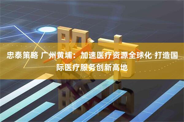 忠泰策略 广州黄埔：加速医疗资源全球化 打造国际医疗服务创新高地