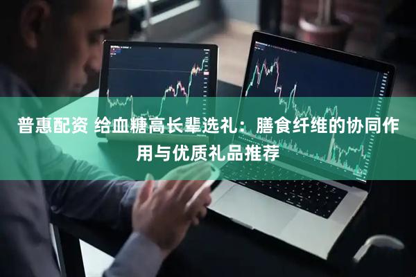 普惠配资 给血糖高长辈选礼：膳食纤维的协同作用与优质礼品推荐