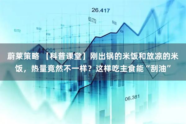 蔚莱策略 【科普课堂】刚出锅的米饭和放凉的米饭，热量竟然不一样？这样吃主食能“刮油”