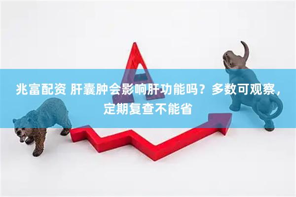 兆富配资 肝囊肿会影响肝功能吗？多数可观察，定期复查不能省