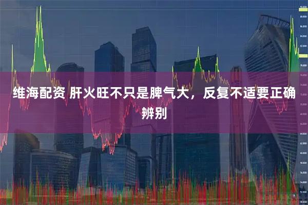 维海配资 肝火旺不只是脾气大，反复不适要正确辨别